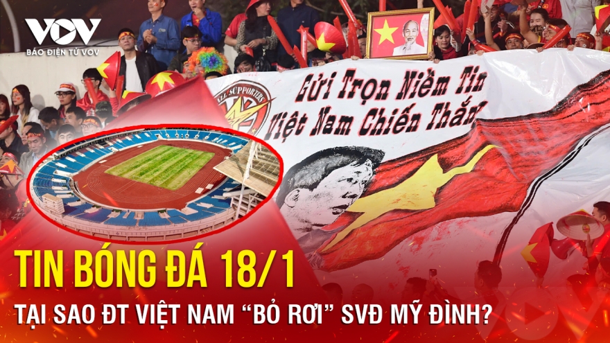 Tin bóng đá 18/1: Tại sao ĐT Việt Nam “bỏ rơi” SVĐ Mỹ Đình?